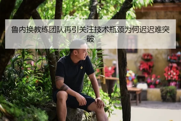 鲁内换教练团队再引关注技术瓶颈为何迟迟难突破